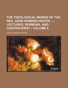 The Theological Works Of The Rev. John Howard Hinton (volume 6); Lectures, Sermons, And Controversy di John Howard Hinton edito da General Books Llc