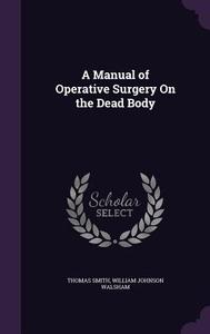 A Manual Of Operative Surgery On The Dead Body di Director of Palliative Medicine Professor of Oncology Thomas Smith, William Johnson Walsham edito da Palala Press