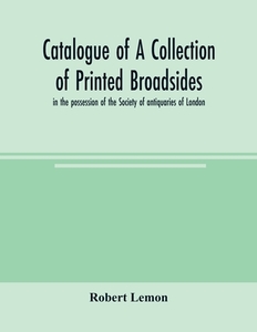 Catalogue of a collection of printed broadsides, in the possession of the Society of antiquaries of London di Robert Lemon edito da Alpha Editions