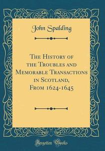 The History of the Troubles and Memorable Transactions in Scotland, from 1624-1645 (Classic Reprint) di John Spalding edito da Forgotten Books