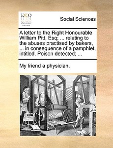 A Letter To The Right Honourable William Pitt, Esq; ... Relating To The Abuses Practised By Bakers, ... In Consequence Of A Pamphlet, Intitled, Poison di My Friend a Physician edito da Gale Ecco, Print Editions