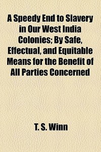 A Speedy End To Slavery In Our West India Colonies; By Safe, Effectual, And Equitable Means For The Benefit Of All Parties Concerned di T. S. Winn edito da General Books Llc