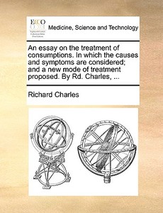 An Essay On The Treatment Of Consumptions. In Which The Causes And Symptoms Are Considered; And A New Mode Of Treatment Proposed. By Rd. Charles, di Richard Charles edito da Gale Ecco, Print Editions
