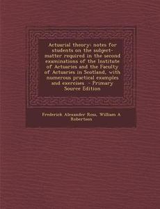 Actuarial Theory: Notes for Students on the Subject-Matter Required in the Second Examinations of the Institute of Actuaries and the Fac di Frederick Alexander Ross, William a. Robertson edito da Nabu Press