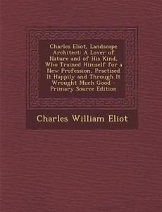 Charles Eliot, Landscape Architect: A Lover of Nature and of His Kind, Who Trained Himself for a New Profession, Practised It Happily and Through It W di Charles William Eliot edito da Nabu Press