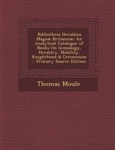 Bibliotheca Heraldica Magnae Britanniae: An Analytical Catalogue of Books on Genealogy, Heraldry, Nobility, Knighthood & Ceremonies - Primary Source E di Thomas Moule edito da Nabu Press