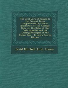 The Civil Laws of France to the Present Time: Supplemented by Notes Illustrative of the Analogy Between the Rules of the Code Napoleon and the Leading di David Mitchell Aird edito da Nabu Press