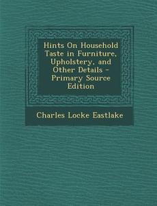 Hints on Household Taste in Furniture, Upholstery, and Other Details - Primary Source Edition di Charles Locke Eastlake edito da Nabu Press