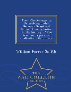 From Chattanooga to Petersburg Under Generals Grant and Butler. a Contribution to the History of the War, and a Personal di William Farrar Smith edito da WAR COLLEGE SERIES