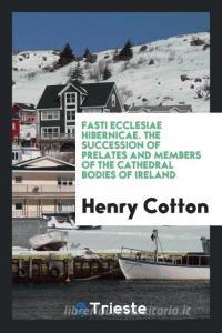 Fasti Ecclesiae Hibernicae: The Succession of Prelates and Members of the ... di Henry Cotton edito da LIGHTNING SOURCE INC