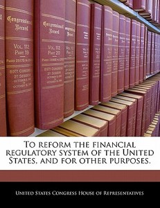 To Reform The Financial Regulatory System Of The United States, And For Other Purposes. edito da Bibliogov