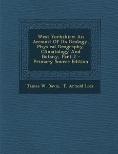 West Yorkshire: An Account of Its Geology, Physical Geography, Climatology and Botany, Part 2 di James W. Davis edito da Nabu Press