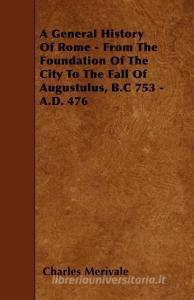 A General History of Rome - From the Foundation of the City to the Fall of Augustulus, B.C 753 - A.D. 476 di Charles Merivale edito da READ BOOKS