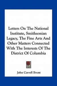 Letters on the National Institute, Smithsonian Legacy, the Fine Arts and Other Matters Connected with the Interests of the District of Columbia di John Carroll Brent edito da Kessinger Publishing