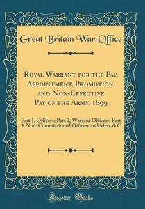 Royal Warrant for the Pay, Appointment, Promotion, and Non-Effective Pay of the Army, 1899: Part 1, Officers; Part 2, Warrant Officers; Part 3, Non-Co di Great Britain War Office edito da Forgotten Books