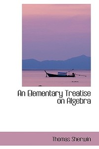An Elementary Treatise On Algebra di Thomas Sherwin edito da Bibliolife
