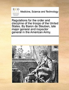 Regulations For The Order And Discipline Of The Troops Of The United States. By Baron De Steuben, Late Major General And Inspector General In The Amer di Multiple Contributors edito da Gale Ecco, Print Editions