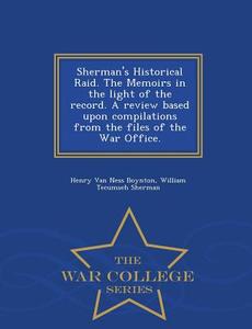 Sherman's Historical Raid. the Memoirs in the Light of the Record. a Review Based Upon Compilations from the Files of th di Henry Van Ness Boynton, William Tecumseh Sherman edito da WAR COLLEGE SERIES