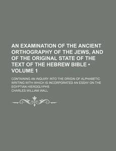 An Examination Of The Ancient Orthography Of The Jews, And Of The Original State Of The Text Of The Hebrew Bible (volume 1 ); Containing An Inquiry In di Charles William Wall edito da General Books Llc