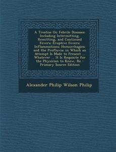 A   Treatise on Febrile Diseases: Including Intermitting, Remitting, and Continued Fevers; Eruptive Fevers; Inflammations; Hemorrhagies; And the Profl di Alexander Philip Wilson Philip edito da Nabu Press
