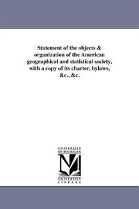 Statement of the Objects & Organization of the American Geographical and Statistical Society, with a Copy of Its Charter di American Geographical Society Of New Yor edito da UNIV OF MICHIGAN PR