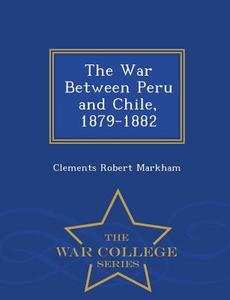 The War Between Peru And Chile, 1879-1882 - War College Series di Clements R Markham edito da War College Series
