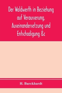 Der Waldwerth in Beziehung auf Vera¨usserung, Auseinandersetzung und Entscha¨digung &c di H. Burckhardt edito da Alpha Editions