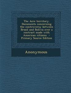 The Acre Territory. Documents Concerning the Controversy Between Brazil and Bolivia Over a Contract Made with American Citizens di Anonymous edito da Nabu Press