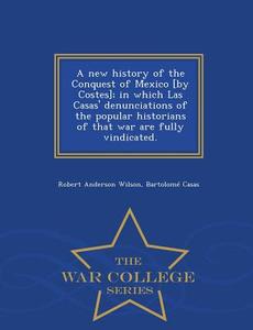 A New History Of The Conquest Of Mexico [by Costes]; In Which Las Casas' Denunciations Of The Popular Historians Of That War Are Fully Vindicated. - W di Robert Anderson Wilson, Bartolome De Las Casas edito da War College Series