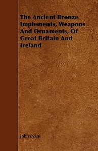 The Ancient Bronze Implements, Weapons And Ornaments, Of Great Britain And Ireland di John Evans edito da Vintage Cookery Books