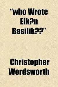 "who Wrote Eikon Basilike?"; Considered And Answered, In Two Letters, Addressed To His Grace The Archbishop Of Canterbury di Christopher Wordsworth edito da General Books Llc