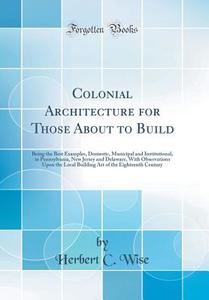 Colonial Architecture for Those about to Build: Being the Best Examples, Domestic, Municipal and Institutional, in Pennsylvania, New Jersey and Delawa di Herbert C. Wise edito da Forgotten Books
