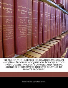 To Amend The Uniform Relocation Assistance And Real Property Acquisition Policies Act Of 1970 To Assist Property Owners And Federal Agencies In Resolv edito da Bibliogov