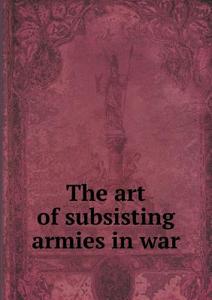 The Art Of Subsisting Armies In War di Henry G Sharpe edito da Book On Demand Ltd.