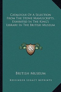 Catalogue of a Selection from the Stowe Manuscripts, Exhibited in the King's Library in the British Museum di British Museum edito da Kessinger Publishing