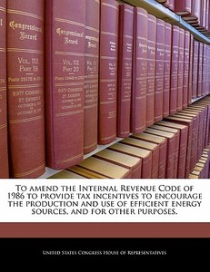 To Amend The Internal Revenue Code Of 1986 To Provide Tax Incentives To Encourage The Production And Use Of Efficient Energy Sources, And For Other Pu edito da Bibliogov