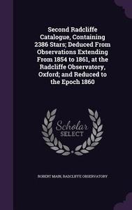 Second Radcliffe Catalogue, Containing 2386 Stars; Deduced From Observations Extending From 1854 To 1861, At The Radcliffe Observatory, Oxford; And Re di Robert Main, Radcliffe Observatory edito da Palala Press