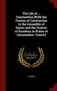 The Life Of ... Constantine [with The Oration Of Constantine To The Assembly Of Saints And The Oration Of Eusebius In Praise Of Constantine. Transl.] di Of Eusebius edito da Andesite Press