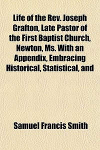 Life Of The Rev. Joseph Grafton, Late Pastor Of The First Baptist Church, Newton, Ms. With An Appendix, Embracing Historical, Statistical, And di Samuel Francis Smith edito da General Books Llc