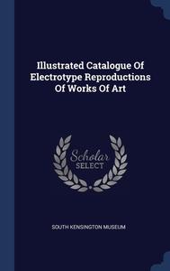 Illustrated Catalogue Of Electrotype Reproductions Of Works Of Art di South Kensington Museum edito da Sagwan Press