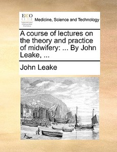 A Course Of Lectures On The Theory And Practice Of Midwifery di John Leake edito da Gale Ecco, Print Editions