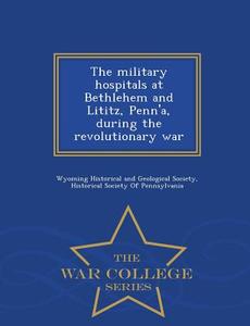 The Military Hospitals At Bethlehem And Lititz, Penn'a, During The Revolutionary War - War College Series edito da War College Series