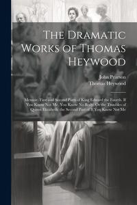 The Dramatic Works of Thomas Heywood: Memoir. First and Second Parts of King Edward the Fourth. If You Know Not Me, You Know No Body, Or the Troubles di John Pearson, Thomas Heywood edito da LEGARE STREET PR
