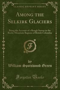 Among The Selkirk Glaciers di William Spotswood Green edito da Forgotten Books