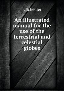 An Illustrated Manual For The Use Of The Terrestrial And Celestial Globes di J Schedler edito da Book On Demand Ltd.