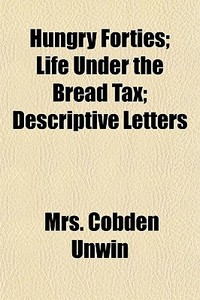 Hungry Forties; Life Under The Bread Tax; Descriptive Letters di Mrs Cobden Unwin edito da General Books Llc