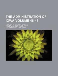 The Administration of Iowa Volume 46-48; A Study in Centralization di Harold Martin Bowman edito da Rarebooksclub.com