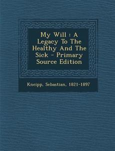 My Will: A Legacy to the Healthy and the Sick di Kneipp Sebastian 1821-1897 edito da Nabu Press