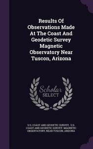 Results Of Observations Made At The Coast And Geodetic Survey Magnetic Observatory Near Tuscon, Arizona di Near Tuscon edito da Palala Press