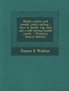 Model Yachts and Model Yacht Sailing: How to Build, Rig, and Sail a Self-Acting Model Yacht di James E. Walton edito da Nabu Press